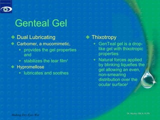 Genteal Gel Dual Lubricating Carbomer, a mucomimetic,  provides the gel properties and stabilizes the tear film 1 Hypromellose  lubricates and soothes Thixotropy GenTeal gel is a drop-like gel with thixotropic properties Natural forces applied by blinking liquefies the gel allowing an even, non-smearing distribution over the  ocular surface 2 Making Dry Eyes Wet 