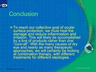 Conclusion To reach our collective goal of ocular surface protection, we must heal the damage and reduce inflammation and irritation. This will likely be accomplished by a line of products rather than one “cure-all”. With the many causes of dry eye and nearly as many therapeutic approaches, we will certainly be looking at combination therapy, with different treatments for different ideologies. Making Dry Eyes Wet 