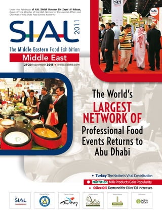 Under the Patronage of H.H. Sheikh Mansour Bin Zayed Al Nahyan,
Deputy Prime Minister of the UAE, Minister of Presidential Affairs and
Chairman of Abu Dhabi Food Control Authority




              21-23 November 2011                www.sialme.com




                                                                               The World’s
                                                                           Largest
                                                                         Network of
                                                                         Professional Food
                                                                         Events Returns to
                                                                            Abu Dhabi
                                                                                     Turkey The Nation’s Vital Contribution
                                                                                Nutrition Milk Products Gain Popularity
                                                                                  Olive Oil Demand for Olive Oil Increases
                             Strategic Partner       Country of honour    Platinum sponsor      Diamond sponsor   Gold sponsor
 