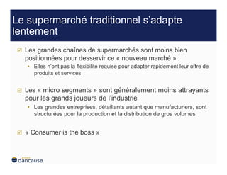 Le supermarché traditionnel s’adapte
lentement
     Les grandes chaînes de supermarchés sont moins bien
      positionnées pour desservir ce « nouveau marché » :
      •  Elles n’ont pas la flexibilité requise pour adapter rapidement leur offre de
         produits et services


     Les « micro segments » sont généralement moins attrayants
      pour les grands joueurs de l’industrie
      •  Les grandes entreprises, détaillants autant que manufacturiers, sont
         structurées pour la production et la distribution de gros volumes


     « Consumer is the boss »
 