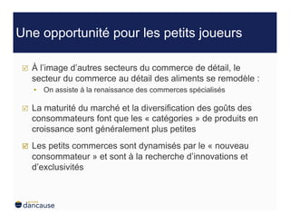 Une opportunité pour les petits joueurs

     À l’image d’autres secteurs du commerce de détail, le
      secteur du commerce au détail des aliments se remodèle :
      •  On assiste à la renaissance des commerces spécialisés

     La maturité du marché et la diversification des goûts des
      consommateurs font que les « catégories » de produits en
      croissance sont généralement plus petites
     Les petits commerces sont dynamisés par le « nouveau
      consommateur » et sont à la recherche d’innovations et
      d’exclusivités
 