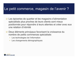 Le petit commerce, magasin de l’avenir ?

     Les épiceries de quartier et les magasins d’alimentation
      spécialisés plus proches de leurs clients sont mieux
      positionnés pour répondre à leurs attentes et créer avec eux
      une relation d’intimité
     Deux éléments principaux favorisent la croissance du
      nombre de petits commerces spécialisés
      •  Les technologies de l’information
      •  Les changements démographiques
 