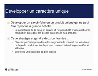 Développer un caractère unique

    Développer un savoir-faire ou un produit unique qui ne peut
     être reproduit à grande échelle
     •  La complexité de la mise en œuvre et l’impossibilité d’industrialiser la
        production protègent les petites entreprises des grandes

    Cette stratégie engendre deux contraintes :
     •  Elle campe l’entreprise dans des segments de marché qui valorisent
        ce type de produits et implique une commercialisation particulière et
        sélective
     •  Elle force une stratégie de prix élevés




                                                                       Source : MAPAQ
 