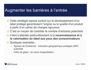 Augmenter les barrières à l’entrée

     Cette stratégie repose surtout sur le développement d’un
      label protégé garantissant l’origine ou la qualité d’un produit
      à partir d’un cahier de charges rigoureux
     C’est un moyen de contrôler le nombre d’entrants potentiels
     Il faut s’attarder particulièrement à la reconnaissance et à
      la valorisation du label aux yeux des consommateurs
     Quelques exemples :
      •  Agneau de Charlevoix : indication géographique protégée (IGP)
         autorisée
      •  Cidre de glace : en cours d’approbation




                                                                   Source : MAPAQ
 
