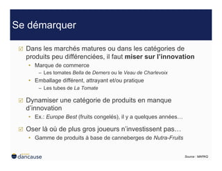 Se démarquer

     Dans les marchés matures ou dans les catégories de
      produits peu différenciées, il faut miser sur l’innovation
      •  Marque de commerce
          –  Les tomates Bella de Demers ou le Veau de Charlevoix
      •  Emballage différent, attrayant et/ou pratique
          –  Les tubes de La Tomate

     Dynamiser une catégorie de produits en manque
      d’innovation
      •  Ex.: Europe Best (fruits congelés), il y a quelques années…

     Oser là où de plus gros joueurs n’investissent pas…
      •  Gamme de produits à base de canneberges de Nutra-Fruits


                                                                       Source : MAPAQ
 