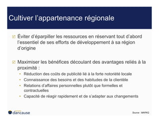 Cultiver l’appartenance régionale

     Éviter d’éparpiller les ressources en réservant tout d’abord
      l’essentiel de ses efforts de développement à sa région
      d’origine

     Maximiser les bénéfices découlant des avantages reliés à la
      proximité :
      •  Réduction des coûts de publicité lié à la forte notoriété locale
      •  Connaissance des besoins et des habitudes de la clientèle
      •  Relations d’affaires personnelles plutôt que formelles et
         contractuelles
      •  Capacité de réagir rapidement et de s’adapter aux changements


                                                                     Source : MAPAQ
 