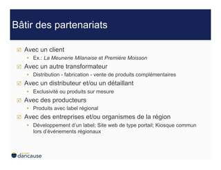Bâtir des partenariats

     Avec un client
      •  Ex.: La Meunerie Milanaise et Première Moisson
     Avec un autre transformateur
      •  Distribution - fabrication - vente de produits complémentaires
     Avec un distributeur et/ou un détaillant
      •  Exclusivité ou produits sur mesure
     Avec des producteurs
      •  Produits avec label régional
     Avec des entreprises et/ou organismes de la région
      •  Développement d’un label; Site web de type portail; Kiosque commun
         lors d’événements régionaux
 
