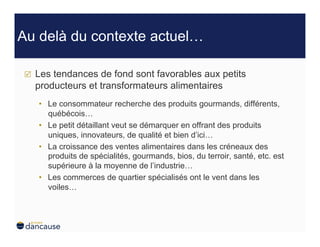 Au delà du contexte actuel…

    Les tendances de fond sont favorables aux petits
     producteurs et transformateurs alimentaires
     •  Le consommateur recherche des produits gourmands, différents,
        québécois…
     •  Le petit détaillant veut se démarquer en offrant des produits
        uniques, innovateurs, de qualité et bien d’ici…
     •  La croissance des ventes alimentaires dans les créneaux des
        produits de spécialités, gourmands, bios, du terroir, santé, etc. est
        supérieure à la moyenne de l’industrie…
     •  Les commerces de quartier spécialisés ont le vent dans les
        voiles…
 