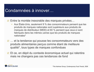 Condamnées à innover…

    Entre la montée inexorable des marques privées…
     •  Aux États-Unis, seulement 9 % des consommateurs pensent que les
        produits de marques nationales sont supérieurs aux produits de
        marques de distributeur (MDD) et 60 % pensent que ceux-ci sont
        fabriqués dans les mêmes usines que les produits de marques
        nationales*

    … et la tendance qui pousse les consommateurs vers des
     produits alimentaires perçus comme étant de meilleure
     qualité*, tous types de marques confondues
    Et ce, en dépit du contexte économique actuel qui ralentira
     mais ne changera pas ces tendances de fond


                                         *The Hartman Group, Contemporary Food Trends, 2008
 