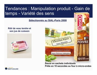 Tendances : Manipulation produit - Gain de
temps - Variété des sens
                    Sélectionnés au SIAL-Paris 2008


 Rôti de veau tendre et
  son jus de cuisson




                                 Sauce en sachets individuels
                                 Prête en 10 secondes au four à micro-ondes
 