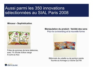 Aussi parmi les 350 innovations
sélectionnées au SIAL Paris 2008

 Minceur - Sophistication

                                         Manipulation du produit - Variété des sens
                                           Pour le co-branding et la nouvelle forme




 Frites de pommes de terre italiennes,
 avec 1% d'huile d'olive vierge
 A cuire au four.
                                            Bâtonnets de volaille ou de jambon panés
                                              fourrés au fromage La Vache Qui Rit
 