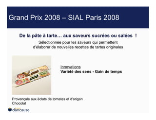 Grand Prix 2008 – SIAL Paris 2008

     De la pâte à tarte… aux saveurs sucrées ou salées !
                 Sélectionnée pour les saveurs qui permettent
              d'élaborer de nouvelles recettes de tartes originales




                               Innovations
                               Variété des sens - Gain de temps




 Provençale aux éclats de tomates et d'origan
 Chocolat
 