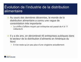 Évolution de l’industrie de la distribution
alimentaire
     Au cours des dernières décennies, le monde de la
      distribution alimentaire a connu une vague de
      consolidation très importante
      •  Le chiffre d’affaire moyen par entreprise est passé de 4 à 11
         milliards $


     Il y a dix ans, on dénombrait 45 entreprises publiques dans
      le secteur de la distribution d’aliments en Amérique du
      Nord
      •  Il n’en reste qu’un peu plus d’une vingtaine actuellement
 