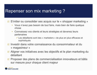 Repenser son mix marketing ?

    S’initier ou consolider ses acquis sur le « shopper marketing »
     •  Vous n’avez pas besoin de tout faire, mais bien de faire quelque
        chose
     •  Connaissez vos clients et leurs stratégies et devenez leurs
        partenaires
          Les détaillants sont des « marketers » de plus en plus efficaces et
           sophistiqués
    Investir dans votre connaissance du consommateur et du
     « magasineur »
    Aligner vos initiatives avec les objectifs et le plan marketing du
     détaillant
    Proposer des plans de commercialisation innovateurs et bâtis
     sur mesure pour chaque client majeur
 
