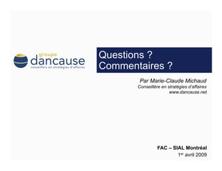Questions ?
Commentaires ?
        Par Marie-Claude Michaud
       Conseillère en stratégies d’affaires
                       www.dancause.net




                 FAC – SIAL Montréal
                         1er avril 2009
 