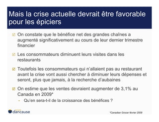 Mais la crise actuelle devrait être favorable
pour les épiciers
     On constate que le bénéfice net des grandes chaînes a
      augmenté significativement au cours de leur dernier trimestre
      financier
     Les consommateurs diminuent leurs visites dans les
      restaurants
     Toutefois les consommateurs qui n’allaient pas au restaurant
      avant la crise vont aussi chercher à diminuer leurs dépenses et
      seront, plus que jamais, à la recherche d’aubaines
     On estime que les ventes devraient augmenter de 3,1% au
      Canada en 2009*
      •    Qu’en sera-t-il de la croissance des bénéfices ?

                                                         *Canadian Grocer février 2009
 