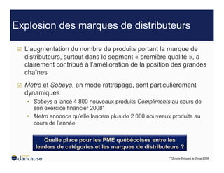 Explosion des marques de distributeurs

     L’augmentation du nombre de produits portant la marque de
      distributeurs, surtout dans le segment « première qualité », a
      clairement contribué à l’amélioration de la position des grandes
      chaînes
     Metro et Sobeys, en mode rattrapage, sont particulièrement
      dynamiques
      •  Sobeys a lancé 4 800 nouveaux produits Compliments au cours de
         son exercice financier 2008*
      •  Metro annonce qu’elle lancera plus de 2 000 nouveaux produits au
         cours de l’année


            Quelle place pour les PME québécoises entre les
         leaders de catégories et les marques de distributeurs ?
                                                            *12 mois finissant le 3 mai 2008
 