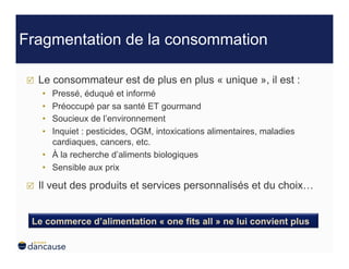 Fragmentation de la consommation

    Le consommateur est de plus en plus « unique », il est :
     •  Pressé, éduqué et informé
     •  Préoccupé par sa santé ET gourmand
     •  Soucieux de l’environnement
     •  Inquiet : pesticides, OGM, intoxications alimentaires, maladies
        cardiaques, cancers, etc.
     •  À la recherche d’aliments biologiques
     •  Sensible aux prix

    Il veut des produits et services personnalisés et du choix…


 Le commerce d’alimentation « one fits all » ne lui convient plus
 