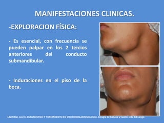 MANIFESTACIONES CLINICAS.
 -EXPLORACION FÍSICA:
 - Es esencial, con frecuencia se
 pueden palpar en los 2 tercios
 anteriores      del     conducto
 submandibular.


 - Induraciones en el piso de la
 boca.




LALWANI, Anil K. DIAGNOSTICO Y TRATAMIENTO EN OTORRINOLARINGOLOGIA, Cirugía de Cabeza y Cuello .2da Ed.Lange.
 