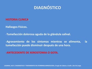 DIAGNÓSTICO

  HISTORIA CLINICA.

  Hallazgos Físicos.

  -Tumefacción dolorosa aguda de la glándula salival.

  -Agravamiento de los síntomas mientras se alimenta,                                                           la
  tumefacción puede disminuir después de una hora.

  -ANTECEDENTE DE XEROSTOMIA O GOTA.



LALWANI, Anil K. DIAGNOSTICO Y TRATAMIENTO EN OTORRINOLARINGOLOGIA, Cirugía de Cabeza y Cuello .2da Ed.Lange.
 