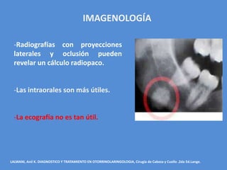 IMAGENOLOGÍA

  -Radiografías con proyecciones
  laterales y oclusión pueden
  revelar un cálculo radiopaco.


  -Las intraorales son más útiles.


  -La ecografía no es tan útil.




LALWANI, Anil K. DIAGNOSTICO Y TRATAMIENTO EN OTORRINOLARINGOLOGIA, Cirugía de Cabeza y Cuello .2da Ed.Lange.
 