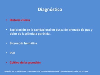 Diagnóstico

 • Historia clínica.

 • Exploración de la cavidad oral en busca de drenado de pus y
   dolor de la glándula parótida.

 • Biometría hemática

 • PCR

 • Cultivo de la secreción

LALWANI, Anil K. DIAGNOSTICO Y TRATAMIENTO EN OTORRINOLARINGOLOGIA, Cirugía de Cabeza y Cuello .2da Ed.Lange.
 