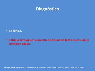 Diagnóstico



 • Es clínico.

 • Estudio serológico: aumento de títulos de IgM 4 veces indica
   infección aguda.




LALWANI, Anil K. DIAGNOSTICO Y TRATAMIENTO EN OTORRINOLARINGOLOGIA, Cirugía de Cabeza y Cuello .2da Ed.Lange.
 