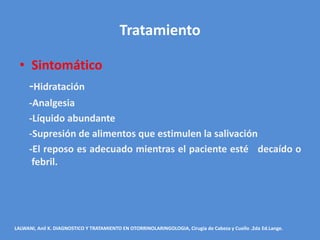Tratamiento

  • Sintomático
    -Hidratación
     -Analgesia
     -Líquido abundante
     -Supresión de alimentos que estimulen la salivación
     -El reposo es adecuado mientras el paciente esté decaído o
      febril.




LALWANI, Anil K. DIAGNOSTICO Y TRATAMIENTO EN OTORRINOLARINGOLOGIA, Cirugía de Cabeza y Cuello .2da Ed.Lange.
 