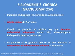 SIALOADENITIS CRÓNICA
                                (GRANULOMATOSA)
      • Patología Multicausal. (Tb, Sarcoidosis, Actinomicosis)

      • Afecta a niños de 2 a 7 años.

      • Cuando se presenta en adultos hay que descartar
        enfermedad subyacente como: VIH, sialoadenopatía
        linfoepitelial benigna, tumor, etc.

      • La parótida es la glándula que se ve más afectada. El
        compromiso es habitualmente unilateral o alternante.


LALWANI, Anil K. DIAGNOSTICO Y TRATAMIENTO EN OTORRINOLARINGOLOGIA, Cirugía de Cabeza y Cuello .2da Ed.Lange.
 