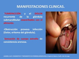MANIFESTACIONES CLINICAS.
-TUMEFACCIÓN y el DOLOR
recurrente  de     la   glándula
submandibular exacerbados con el
alimento.

-Obstrucción provoca infección
(Dolor, eritema del glándula).

-Sensación de cuerpo extraño de
consistencia arenosa.




LALWANI, Anil K. DIAGNOSTICO Y TRATAMIENTO EN OTORRINOLARINGOLOGIA, Cirugía de Cabeza y Cuello .2da Ed.Lange.
 