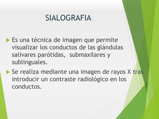 SIALOGRAFIA
 Es una técnica de imagen que permite
visualizar los conductos de las glándulas
salivares parótidas, submaxilares y
sublinguales.
 Se realiza mediante una imagen de rayos X tras
introducir un contraste radiológico en los
conductos.
 