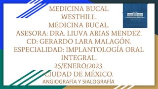 MEDICINA BUCAL
WESTHILL.
MEDICINA BUCAL.
ASESORA: DRA. LIUVA ARIAS MENDEZ.
CD: GERARDO LARA MALAGÓN.
ESPECIALIDAD: IMPLANTOLOGÍA ORAL
INTEGRAL.
25/ENERO/2023.
CIUDAD DE MÉXICO.
ANGIOGRAFÍA Y SIALOGRAFÍA
 