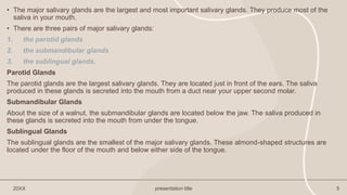 • The major salivary glands are the largest and most important salivary glands. They produce most of the
saliva in your mouth.
• There are three pairs of major salivary glands:
1. the parotid glands
2. the submandibular glands
3. the sublingual glands.
Parotid Glands
The parotid glands are the largest salivary glands. They are located just in front of the ears. The saliva
produced in these glands is secreted into the mouth from a duct near your upper second molar.
Submandibular Glands
About the size of a walnut, the submandibular glands are located below the jaw. The saliva produced in
these glands is secreted into the mouth from under the tongue.
Sublingual Glands
The sublingual glands are the smallest of the major salivary glands. These almond-shaped structures are
located under the floor of the mouth and below either side of the tongue.
20XX presentation title 5
 