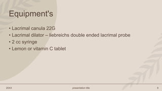 20XX presentation title 8
Equipment's
• Lacrimal canula 22G
• Lacrimal dilator – liebreichs double ended lacrimal probe
• 2 cc syringe
• Lemon or vitamin C tablet
 