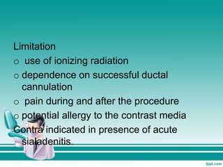 Limitation
o use of ionizing radiation
o dependence on successful ductal
cannulation
o pain during and after the procedure
o potential allergy to the contrast media
Contra indicated in presence of acute
sialadenitis.
 