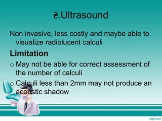 ₴.Ultrasound
Non invasive, less costly and maybe able to
visualize radiolucent calculi
Limitation
o May not be able for correct assessment of
the number of calculi
o Calculi less than 2mm may not produce an
acoustic shadow
 