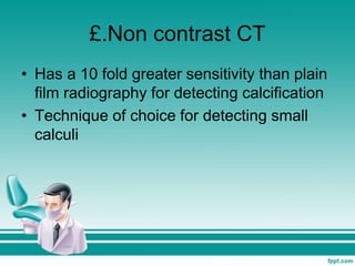 £.Non contrast CT
• Has a 10 fold greater sensitivity than plain
film radiography for detecting calcification
• Technique of choice for detecting small
calculi
 