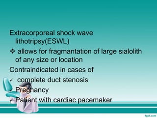 Extracorporeal shock wave
lithotripsy(ESWL)
 allows for fragmantation of large sialolith
of any size or location
Contraindicated in cases of
 complete duct stenosis
 Pregnancy
 Patient with cardiac pacemaker
 