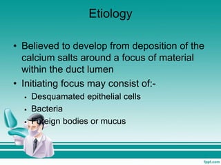 Etiology
• Believed to develop from deposition of the
calcium salts around a focus of material
within the duct lumen
• Initiating focus may consist of:-
 Desquamated epithelial cells
 Bacteria
 Foreign bodies or mucus
 