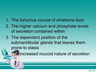1. The torturous course of whatsons duct
2. The higher calcium and phosphate levels
of secretion contained within
3. The dependent position of the
submandibular glands that leaves them
prone to stasis
4. The increased mucoid nature of secretion
 