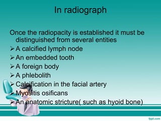 In radiograph
Once the radiopacity is established it must be
distinguished from several entities
A calcified lymph node
An embedded tooth
A foreign body
A phlebolith
Calcification in the facial artery
Myositis osificans
An anatomic stricture( such as hyoid bone)
 