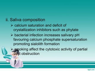 ii. Saliva composition
 calcium saturation and deficit of
crystallization inhibitors such as phytate
 bacterial infection increases salivary pH
favouring calcium phosphate supersaturation
promoting sialolith formation
 smoking affect the cytotoxic activity of partial
duct obstruction
 