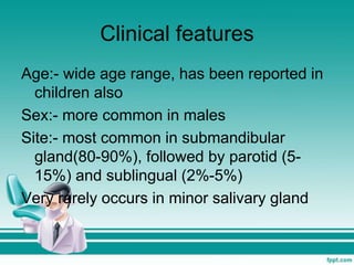 Clinical features
Age:- wide age range, has been reported in
children also
Sex:- more common in males
Site:- most common in submandibular
gland(80-90%), followed by parotid (5-
15%) and sublingual (2%-5%)
Very rarely occurs in minor salivary gland
 