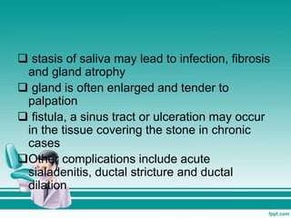  stasis of saliva may lead to infection, fibrosis
and gland atrophy
 gland is often enlarged and tender to
palpation
 fistula, a sinus tract or ulceration may occur
in the tissue covering the stone in chronic
cases
Other complications include acute
sialadenitis, ductal stricture and ductal
dilation
 