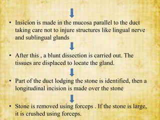 • Insicion is made in the mucosa parallel to the duct
taking care not to injure structures like lingual nerve
and sublingual glands
• After this , a blunt dissection is carried out. The
tissues are displaced to locate the gland.
• Part of the duct lodging the stone is identified, then a
longitudinal incision is made over the stone
• Stone is removed using forceps . If the stone is large,
it is crushed using forceps.
 