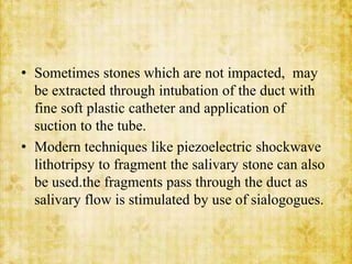 • Sometimes stones which are not impacted, may
be extracted through intubation of the duct with
fine soft plastic catheter and application of
suction to the tube.
• Modern techniques like piezoelectric shockwave
lithotripsy to fragment the salivary stone can also
be used.the fragments pass through the duct as
salivary flow is stimulated by use of sialogogues.
 