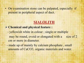 • On examination stone can be palpated, especially if
present in peripheral aspect of duct.
SIALOLITH
 Chemical and physical feature :
- yellowish white in colour ; single or multiple
may be round, ovoid or elongated with a size of 2
cm or more in diameter.
- made up of mainly by calcium phosphate , small
amounts of CaCO3, organic materials and water.
 