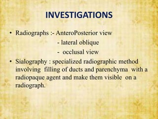 INVESTIGATIONS
• Radiographs :- AnteroPosterior view
- lateral oblique
- occlusal view
• Sialography : specialized radiographic method
involving filling of ducts and parenchyma with a
radiopaque agent and make them visible on a
radiograph.
 