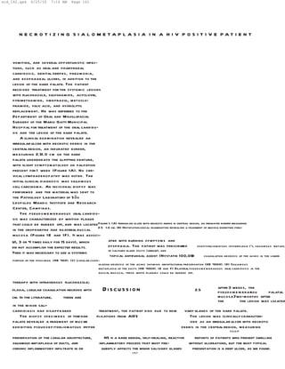 scd_142.qxd     6/25/10     7:16 AM      Page 161




         N E C R O T I Z I N G S I A L O M E TA P L A S I A I N A H I V P O S I T I V E PAT I E N T



    vomiting, and several opportunistic infec-
    tions, such as oral and pharyngeal
    candidosis, genital herpes, pneu m o nia,
    and esophageal ulcers, in addition to the
    lesion of the hard palate. The patient
    received treatment for the systemic lesions
    with fluconazole, sulfonamid e, acyclovir,
    pyrimethamine, om eprazol, m etoclo-
    pramide, folic acid, and hydrolytic
    replacem ent. He was referred to the
    Department of Oral and Maxillofacial
    Surgery of the Mario Gatti Municipal
    Hospital for treatment of the oral candido-
    sis and the lesion of the hard palate.
         A clinical examination revealed an
    irregular ulcer with necrotic debris in the
    central region, an indurated border,
    m easuring 2.51.0 cm on the hard
    palate und erneath the ill-fitting denture,
    with slight symptomatology on palpation
    present for 1 week (Figure 1A). No cer-
    vical lymphadenopathy was noted. The
    initial clinical diagnosis was squa m ou s
    cell carcinoma. An incisional biopsy was
    performed and the material was sent to
    the Pathology Laboratory of S ã o
    Leopoldo Mandic Institute and Research
    Center, Cam pinas.
         The pseu d o m e m branous oral candido-
    sis was characterized by whitish plaque
    that could be rubbed off, and was located Figure 1. (A) Irregular ulcer with necrotic debris in central region, an indurated border measuring
                                                2
                                                2.5 1.0 cm. (B) Histopathological examination revealing a fragment of mucosa exhibiting pseu-
    in the oropharynx and bilateral buccal
    mucosa (Figure 1 E and 1F). It was associ-
    UI, 3 or 4 times daily for 15 days), which        ated with burning symptom s and
    did not accomplish the expected results.          dysphagia. The patient was prescribed            a         doepitheliomatous hyperplasia (*), squamou s metapla
                                                      of salivary gland ducts (arrow), and
    Then it was necessary to use a systemic
                                                       topical antifungal agent (Nystatin 100,00             0       coagulation necrosis of the acinis in the lower
     portion of the speci m e n (HE 40X). (C) Lobular coag-
                                                          ulation necrosis of the acinis showing architectural preservation (HE 400X). (D) Squam ou s
                                                          m etaplasia of the ducts (HE 400X). (E and F) Bilateral pseu d o m e m branous oral candidosis in the
                                                          buccal muco sa, these white plaques could be rubbed off.

     therapy with intravenous fluconazole;
    plasia, lobular coagulation necrosis with                Discussion                                               2.5           after 3 weeks, the
                                                                                                                                    pseud o m e m branou
                                                                                                                                                      s       palatal
    cm. In the literature,          there are                                                                                       mucosa.  Two-months after
                                                                                                                                    the         the lesion was located
     in the minor sali-
     candidiasis had disappeared .               treatment, the patient died due to com
                                                                                    -                          vary glands of the hard palate.
         The biopsy speci m e n s of thed har   plications from AIDS
                                                                   .                                              The lesion was clinically character-
     palate revealed a fragment of mucos   a                                                                      ized as an irregular ulcer with necrotic
     exhibiting pseu d o e pitheliomatous hyper
                                           -                                                                  debris in the central region, m easuring
                                                                                                                                            2,5,8,17

     preservation of the lobular architecture,               NS is a rare benign, self-healing, reactive    reports of patients who present swelling
     squamous metaplasia of ducts, and                    inflammatory process that most fre-            without ulcerations, but the most typical
     chronic inflammatory infiltrate in or                  quently affects the minor salivary glands     presentation is a deep ulcer, as we found.
                                                                               1,5,7
 