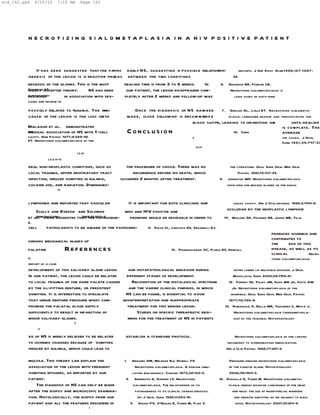 scd_142.qxd    6/25/10       7:16 AM       Page 162




          N E C R O T I Z I N G S I A L O M E TA P L A S I A I N A H I V P O S I T I V E PAT I E N T




                It has been suggested that the patho-     early NS, suggesting a possible relationshi
                                                                                                   p         reports. J Am Dent Asso 1996;127: 1087-
                                                                                                                                      c
          genesis of the lesion is a reactive proces s     between the two conditions  .                  92.
          necrosis of the glands. This is the most       healing time is from 3 to 6 weeks.     In   8. Brannon RB, Fowler CB,
          Hartmanaccepted theory.
          widely KS.                    NS has been       our patient, the lesion disappeared com-       Necrotizing sialometaplasia: a
          clinicopatho-
          described         in association with sev-     pletely after 2 weeks and follow-up was           logic study of sixty-nine
          cases and review of

          possibly related to trauma. The mai n                  Once the diagnosis of NS hasn bee         7. Grillon GL, Lally ET. Necrotizing sialometa-
          cause of the lesion is the loss ofe th              mad e, close follow-up is recom m edn d e       plasia: literature review and presentation the
                                                                                           blood suppl leading to infarction an
                                                                                                        y,                              d        until healing
          Malagon et al. demonstrated                                                                                                       is complete. The
          an
          unusual association of NS with T-cell               Conclusion                                         10. Chen                   average
          cavity. Hum Pathol 1977;8:589-92.                                                       f                                                   ive cases. J Oral
          KT. Necrotizing sialometaplasia of the                                                                                                      Surg 1981;39:747-53
                                                                                                      13,14
                                         1,2,16
                     1,2,6,13-15

          eral non-neoplastic conditions, such as         the procedure of choice. There was no                         the literature. Oral Surg Oral Med Oral
          local trauma, upper respiratory tract              recurrence before his death, which                              Pathol 1991;72:317-25.
          infection, induced vomiting in bulimia,      occurred 2 months after treatment.                          9. Johnston WH. Necrotizing sialometaplasia
          cocaine use, and radiation. Dominguez-                                                                      involving the mucous glands of the nasal
                             18



          lymphoma and reported that vascular                 It is important for both clinicians and                      nasal cavity. Am J Otolaryngol 1982;3:444-6.

              Scully and Eveson and Solomon         who are HIV positive and                                           occlusion by the neoplastic lymphoid
              immunocom-          1992;21:280-2.
          et al. have suggested that the pathogene-   promised would be desirable in order to                        14. Walker GK, Fechner RE, Johns ME, Teja
          K.
          cell       pathologists to be aware of the pathogen-          11. Pulse CL, Lebovics RS, Zegarelli DJ.
                                                                                                                                                produces ischemia and
          chronic mechanical injury of                                                                                                          contributes to
                                                                                                                                                the      esis of this
          palatine                 References                                        15. Prabhakaran VC, Flora RS, Kendall                      disease, as well as its
                                                                                                                                                clinical            Necro
          C.                                                                                                                                    tizing sialometaplasia:
          report of a case
          development of this salivary gland lesion.    and histopathological behavior during                              after lower lip mucocele excision. J Oral
          In our patient, the lesion could be related  different stages of development.                                    Maxillofac Surg 2000;58:1419-21.
          to local trauma of the hard palate caused        Recognition of the histological spectrum                     12. Forney SK, Foley JM, Sugg WE Jr, Oatis GW
          by the ill-fitting denture, or persistent      and the varied clinical findings, in which                       Jr. Necrotizing sialometaplasia of the
          vomiting. It is interesting to speculate     NS can be found, is essential to avoid                            mandible. Oral Surg Oral Med Oral Pathol
          that undue denture pressure might com-      misinterpretation and inappropriate                               1977;43:720-6.
          promise the palatal blood supply              treatment for this benign lesion.                             13. Romagosa V, Bella MR, Truchero C, Moya J.
          sufficiently to result in infarction of            Studies on specific therapeutic regi-                         Necrotizing sialometaplasia (adenometapla-
          minor salivary glands.                        mens for the treatment of NS in patients                           sia) of the trachea. Histophatology
                                     5
                 4

          sis of NS is widely believed to be related      establish a standard protocol.                                  Necrotizing sialometaplasia of the larynx
          to ischemic changes because of vomiting                                                                     secondary to atheromatous embolization.
          induced by bulimia, which could lead to                                                                     Am J Clin Pathol 1982;77:221-3.

          mucosa. This theory can explain the            1.  Abrams AM, Melrose RJ, Howell FV.                          Pressure-induced necrotizing sialometaplasia
          association of the lesion with frequent              Necrotizing sialometaplasia. A disease simu-             of the parotid gland. Histopathology
          vomiting episodes, as reported by our              lating malignancy. Cancer 1973;32:130-5.                   2006;48:464-5.
          patient.                                        2. Anneroth G, Hansen LS. Necrotizing                    16. Rizkalla H, Toner M. Necrotizing sialometa-
              The diagnosis of NS can only be made            sialometaplasia. The relationship of its                  plasia versus invasive carcinoma of the head
          after the biopsy and microscopic examina-            pathogenesis to its clinical characteristics.              and neck: the use of mioepithelial markers
          tion. Histologically, the biopsy from our              Int J Oral Surg 1982;11:283-91.                           and keratin subtypes as an adjunct to diag-
          patient had all the features described in         3. Keogh PV, O’Regan E, Toner M, Flint S.                       nosis. Histopathology 2007;51:184-9.
                                                  1
 